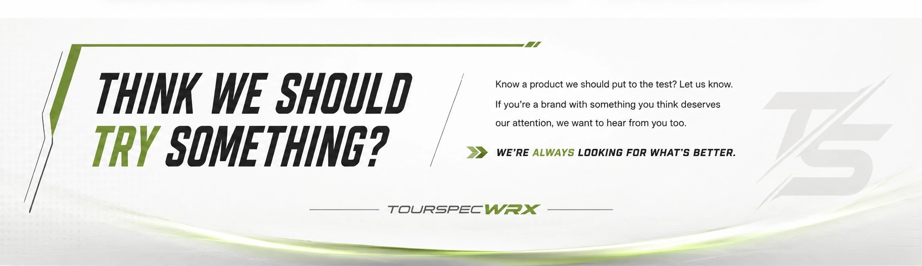Think we should try something? Know a product we should put to the test? Let us know. If you're a brand with something you think deserves our attention, we want to hear from you too. We're always looking for what's better. TOURSPECWRX